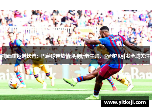 梅西重返诺坎普：巴萨球迷热情迎接新老主帅，激烈PK引发全城关注